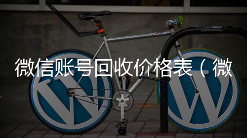 微信账号回收回收微信平台价格表（微信帐号回收）
